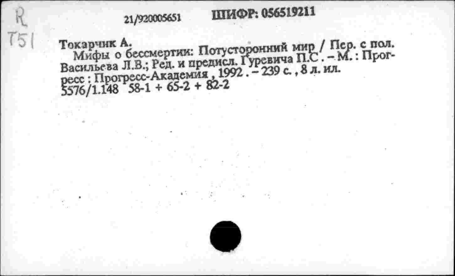 ﻿к Т51
21/920005651 ШИФР: 056519211
ТОМифыКо^бессмертяи: Потусторонгай Васильева Л.В.; Ред. и предиог Гуревича и.^ ресс: Прогресс-Академия ,1992. - 239 с., а л. ил 5576/1.138 58-1 + 65-2 + 82-2